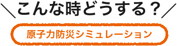 こんな時どうする？ 原子力防災シミュレーション