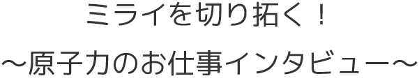 ミライを切り拓く！原子力のお仕事インタビュー
