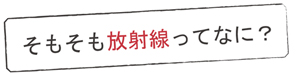 そもそも放射線ってなに？